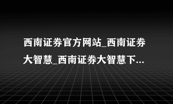 西南证券官方网站_西南证券大智慧_西南证券大智慧下载_西南证券新干线?