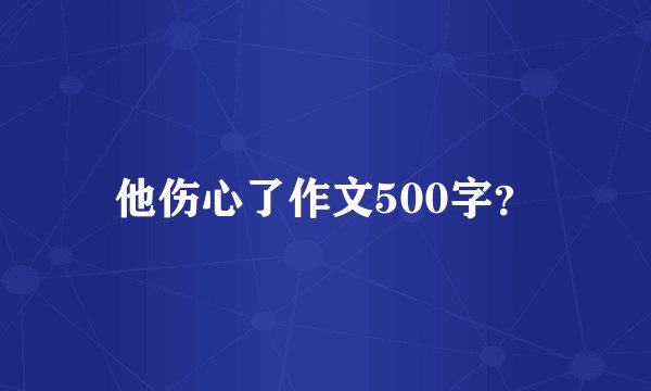 他伤心了作文500字？