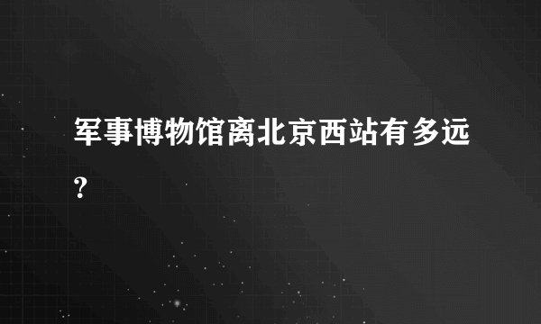 军事博物馆离北京西站有多远？