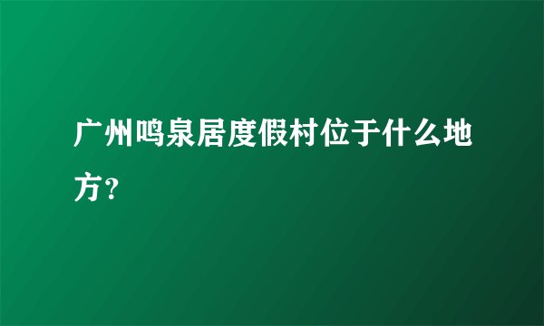 广州鸣泉居度假村位于什么地方？