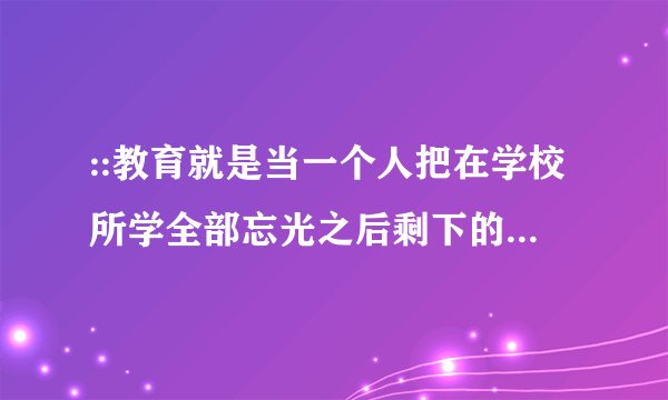 ::教育就是当一个人把在学校所学全部忘光之后剩下的东西。 ————爱因斯坦