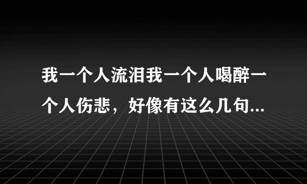 我一个人流泪我一个人喝醉一个人伤悲，好像有这么几句歌词这是哪首歌！~？