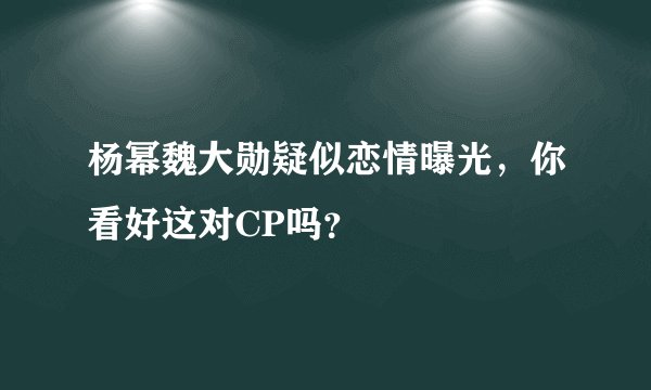 杨幂魏大勋疑似恋情曝光，你看好这对CP吗？