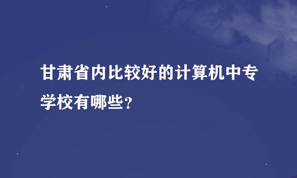 甘肃省内比较好的计算机中专学校有哪些？
