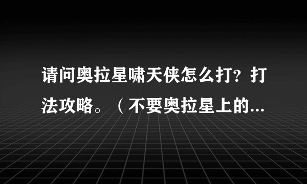 请问奥拉星啸天侠怎么打？打法攻略。（不要奥拉星上的攻略）。我有两公主，奇灵王，黑炎龙，噬月，苍炎，