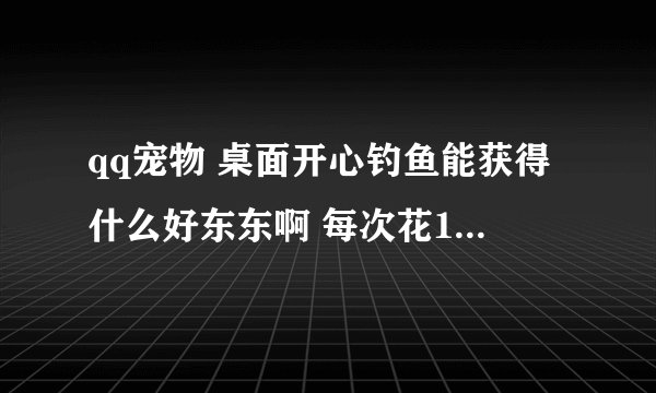 qq宠物 桌面开心钓鱼能获得什么好东东啊 每次花1元宝谢谢了，大神帮忙啊