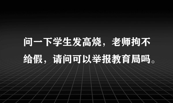 问一下学生发高烧，老师拘不给假，请问可以举报教育局吗。