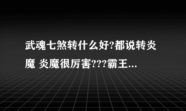 武魂七煞转什么好?都说转炎魔 炎魔很厉害???霸王真的很菜???霸王难道是用人民币顶上去才能玩的好吗?