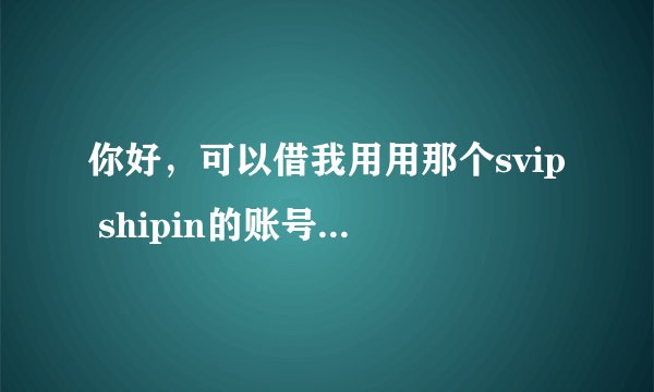 你好，可以借我用用那个svip shipin的账号密码吗？