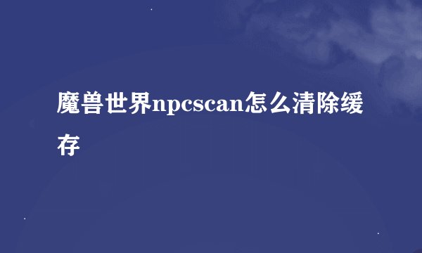 魔兽世界npcscan怎么清除缓存