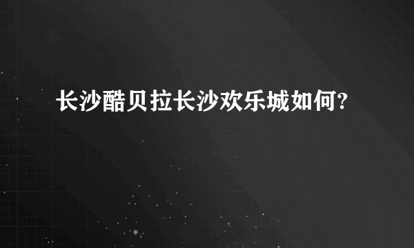 长沙酷贝拉长沙欢乐城如何?