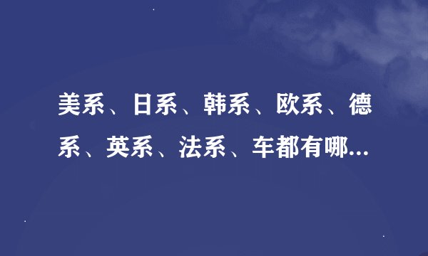 美系、日系、韩系、欧系、德系、英系、法系、车都有哪些品牌 ？