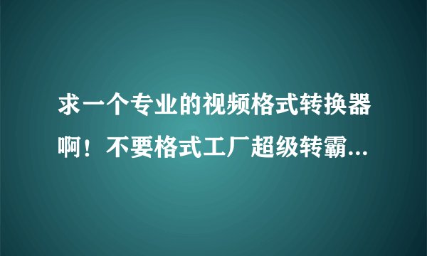 求一个专业的视频格式转换器啊！不要格式工厂超级转霸什么的来充数！
