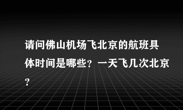 请问佛山机场飞北京的航班具体时间是哪些？一天飞几次北京？