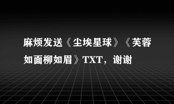 麻烦发送《尘埃星球》《芙蓉如面柳如眉》TXT，谢谢