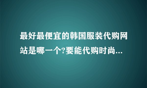 最好最便宜的韩国服装代购网站是哪一个?要能代购时尚起义和韩国DAHONG、QNG、CHERRYKOKO等
