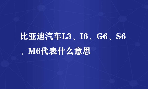 比亚迪汽车L3、I6、G6、S6、M6代表什么意思