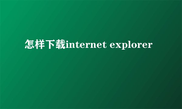 怎样下载internet explorer
