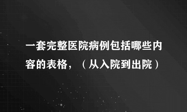 一套完整医院病例包括哪些内容的表格，（从入院到出院）