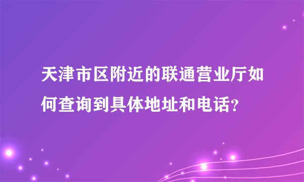 天津市区附近的联通营业厅如何查询到具体地址和电话？