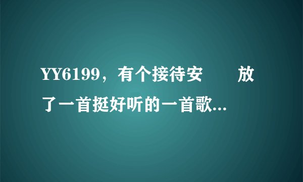 YY6199，有个接待安羙羙放了一首挺好听的一首歌曲，好像是英文的，开始是音乐。到5秒的时候就开始吹口哨。