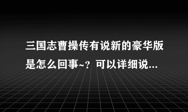 三国志曹操传有说新的豪华版是怎么回事~？可以详细说明下么？大兔子版的和岳飞传啊杨家将之类的都玩过了。