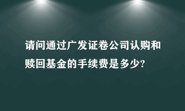 请问通过广发证卷公司认购和赎回基金的手续费是多少?