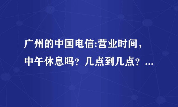 广州的中国电信:营业时间，中午休息吗？几点到几点？麻烦详细一点..谢啦!