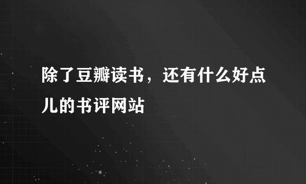 除了豆瓣读书，还有什么好点儿的书评网站