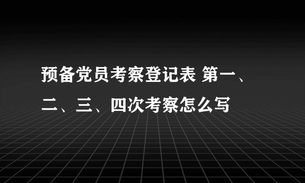 预备党员考察登记表 第一、二、三、四次考察怎么写