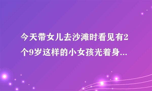 今天带女儿去沙滩时看见有2个9岁这样的小女孩光着身体在玩耍不害羞看到我看她她还对我笑。