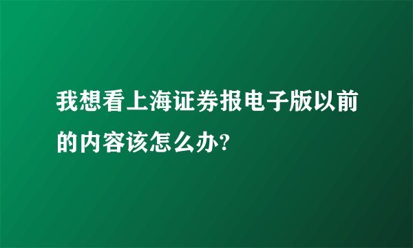 我想看上海证券报电子版以前的内容该怎么办?