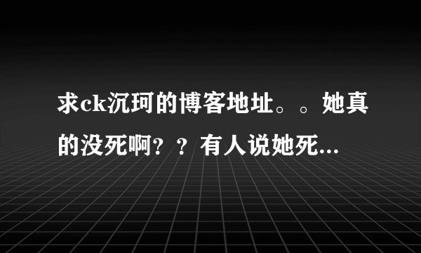 求ck沉珂的博客地址。。她真的没死啊？？有人说她死了有人说她没死。。纠结 还挺喜欢她的 。。