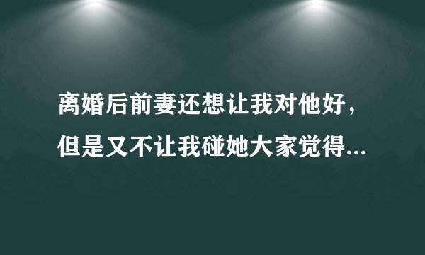 离婚后前妻还想让我对他好，但是又不让我碰她大家觉得是不是没真心，真心不明白离婚后还经常让我给他买
