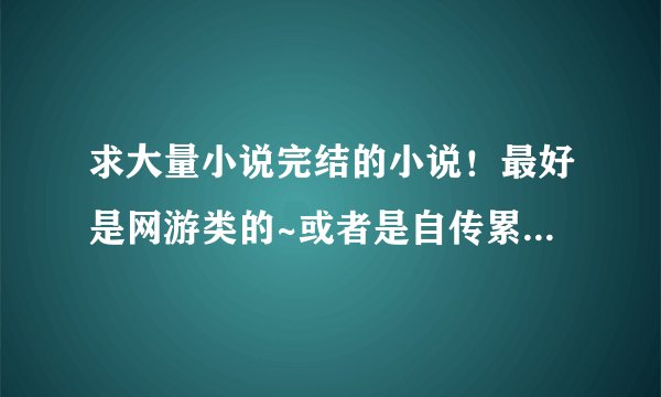 求大量小说完结的小说！最好是网游类的~或者是自传累的~玄幻的也行！给个下载完的成品小说文件夹！