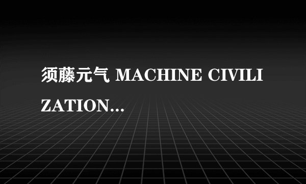 须藤元气 MACHINE CIVILIZATION 日文歌词 急求