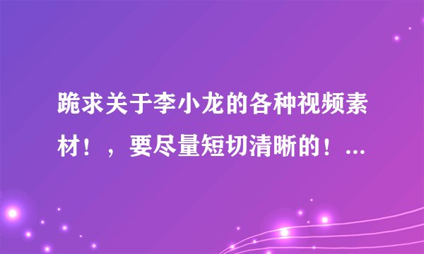 跪求关于李小龙的各种视频素材！，要尽量短切清晰的！交作业的急用，只有两天不到的时间了！！！