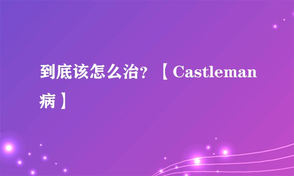 到底该怎么治？【Castleman病】