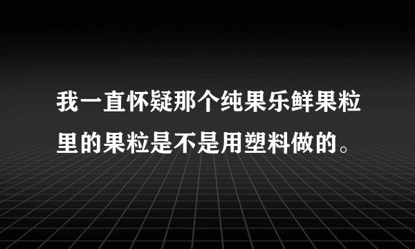 我一直怀疑那个纯果乐鲜果粒里的果粒是不是用塑料做的。