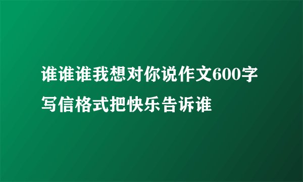 谁谁谁我想对你说作文600字写信格式把快乐告诉谁
