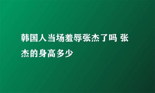 韩国人当场羞辱张杰了吗 张杰的身高多少