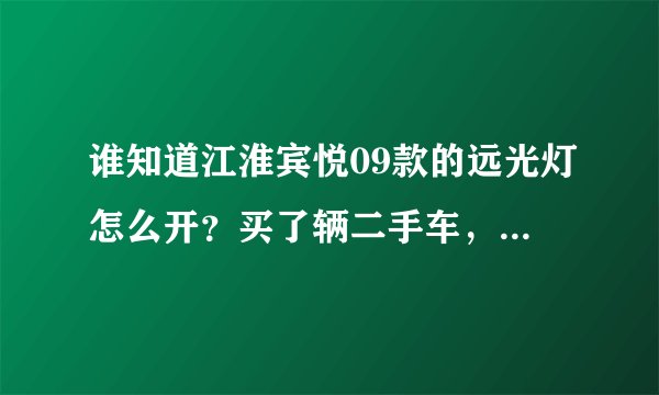 谁知道江淮宾悦09款的远光灯怎么开？买了辆二手车，找不到远光灯在哪开