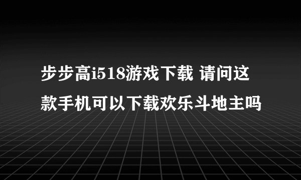 步步高i518游戏下载 请问这款手机可以下载欢乐斗地主吗
