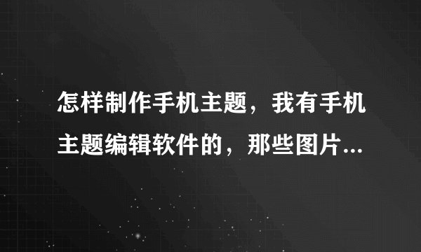 怎样制作手机主题，我有手机主题编辑软件的，那些图片怎么制作？