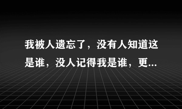 我被人遗忘了，没有人知道这是谁，没人记得我是谁，更没人在乎我是谁，感觉我就是这个世界多余的哪个人！