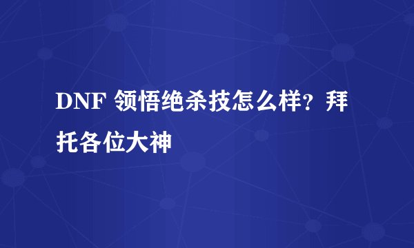 DNF 领悟绝杀技怎么样？拜托各位大神