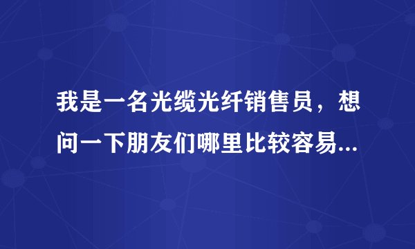 我是一名光缆光纤销售员，想问一下朋友们哪里比较容易找到需要光缆的客户，想挣钱提高自己的业绩和生活？