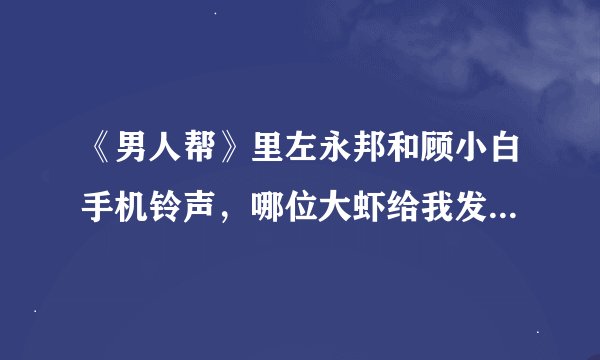 《男人帮》里左永邦和顾小白手机铃声，哪位大虾给我发下，谢谢