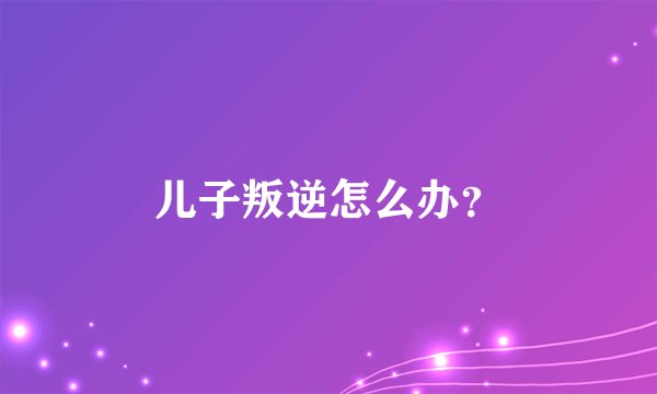 儿子叛逆怎么办？