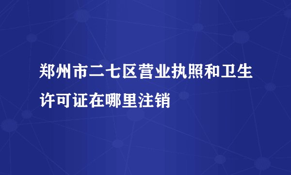 郑州市二七区营业执照和卫生许可证在哪里注销